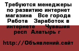 Требуются менеджеры по развитию интернет-магазина - Все города Работа » Заработок в интернете   . Чувашия респ.,Алатырь г.